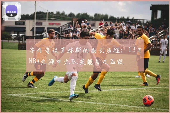 字母哥谈罗林斯的成长历程：13年NBA生涯中无队友能与之匹敌