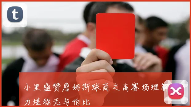 小里盛赞詹姆斯球商之高赛场理解力堪称无与伦比