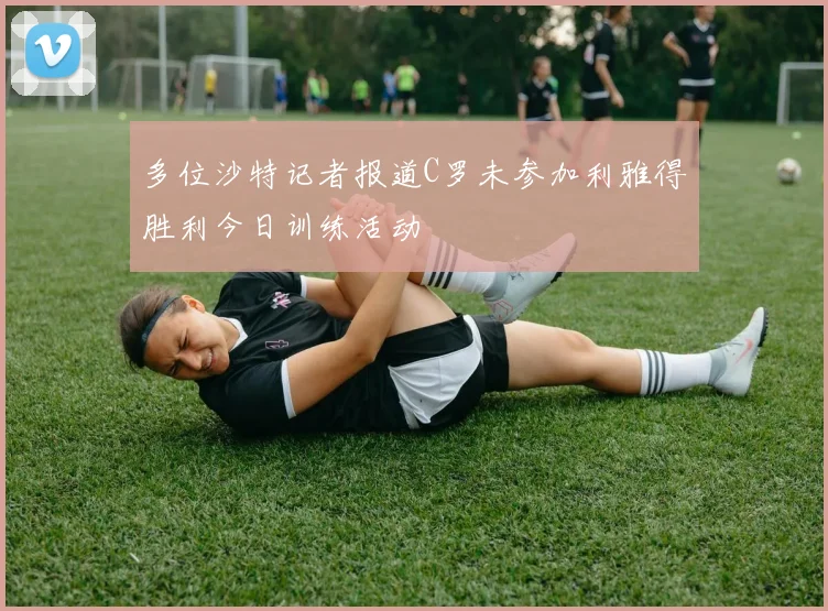 多位沙特记者报道C罗未参加利雅得胜利今日训练活动