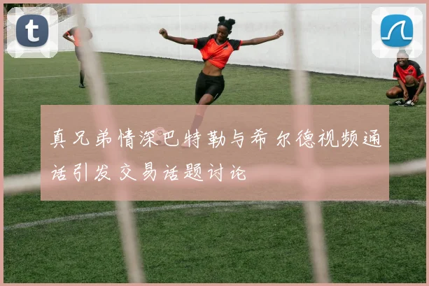 真兄弟情深巴特勒与希尔德视频通话引发交易话题讨论