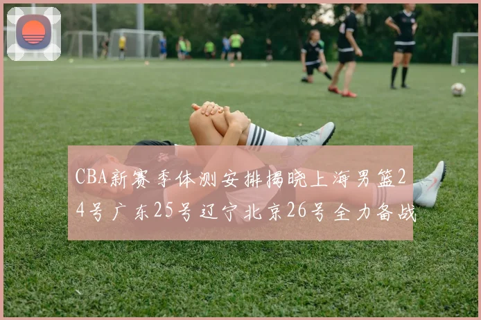 CBA新赛季体测安排揭晓上海男篮24号广东25号辽宁北京26号全力备战