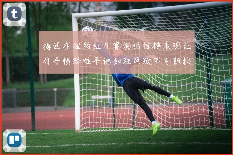 梅西在纽约红牛赛场的惊艳表现让对手愤怒难平他如狂风般不可阻挡