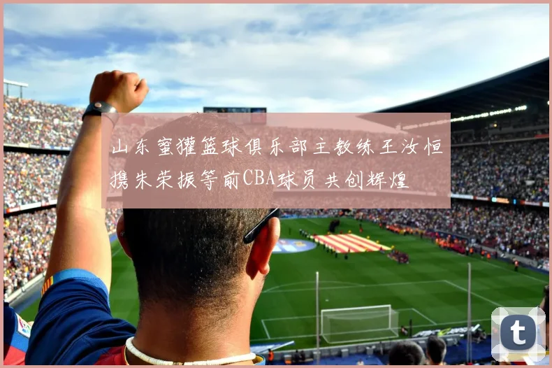 山东蜜獾篮球俱乐部主教练王汝恒携朱荣振等前CBA球员共创辉煌