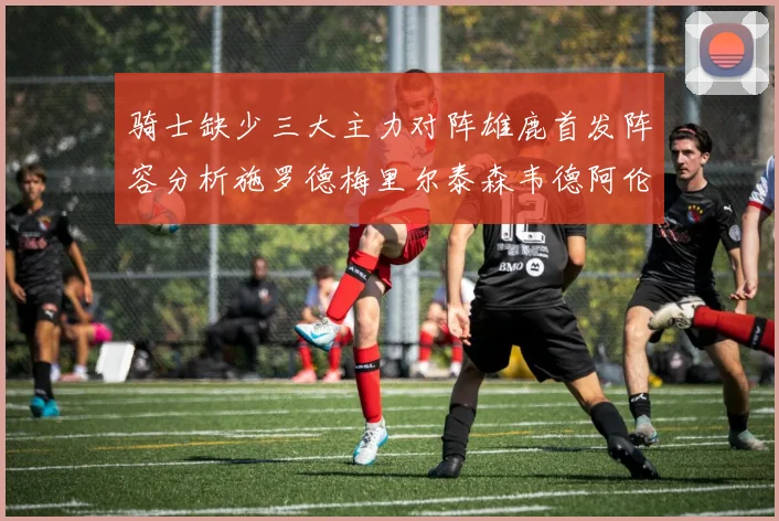 骑士缺少三大主力对阵雄鹿首发阵容分析施罗德梅里尔泰森韦德阿伦出战