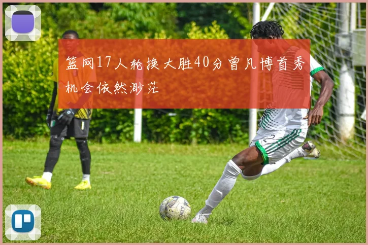 篮网17人轮换大胜40分曾凡博首秀机会依然渺茫