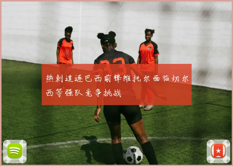 热刺追逐巴西前锋维托尔面临切尔西等强队竞争挑战