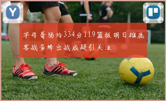 字母哥场均334分119篮板明日雄鹿客战黄蜂出战成疑引关注
