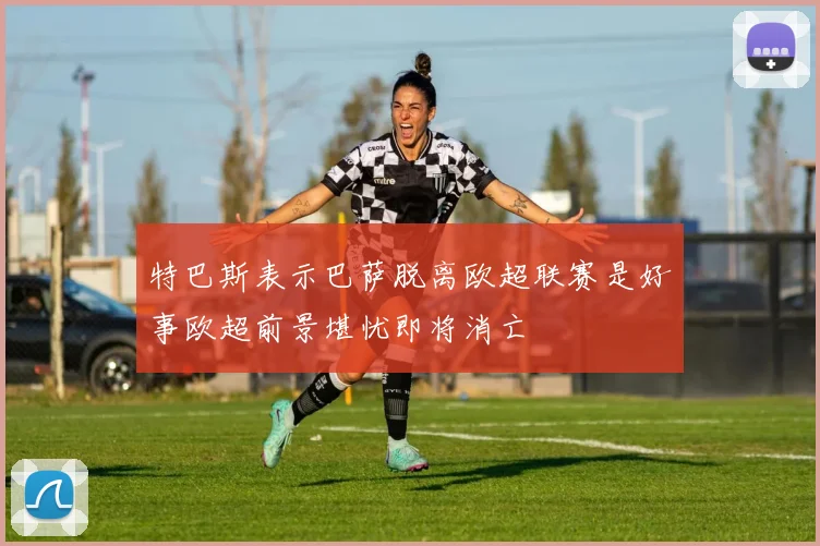 特巴斯表示巴萨脱离欧超联赛是好事欧超前景堪忧即将消亡