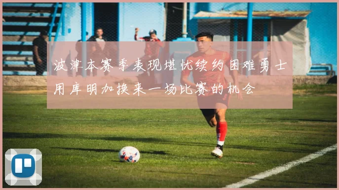 波津本赛季表现堪忧续约困难勇士用库明加换来一场比赛的机会