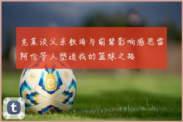 克莱谈父亲教诲与前辈影响感恩雷阿伦等人塑造我的篮球之路