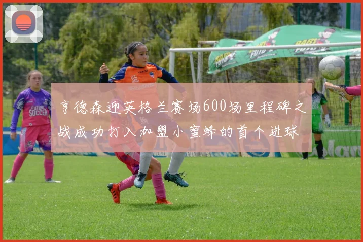 亨德森迎英格兰赛场600场里程碑之战成功打入加盟小蜜蜂的首个进球