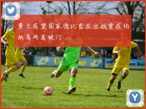 费兰有望国家德比首发出战曾在伯纳乌两度破门