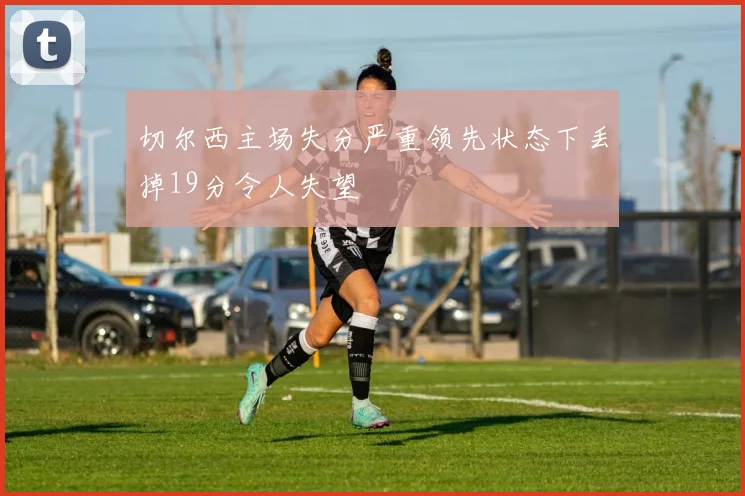 切尔西主场失分严重领先状态下丢掉19分令人失望