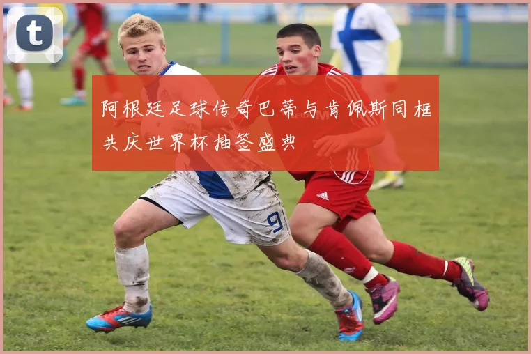 阿根廷足球传奇巴蒂与肯佩斯同框共庆世界杯抽签盛典
