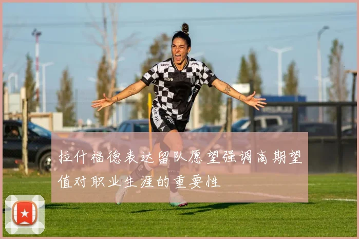 拉什福德表达留队愿望强调高期望值对职业生涯的重要性