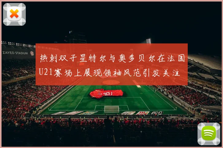 热刺双子星特尔与奥多贝尔在法国U21赛场上展现领袖风范引发关注