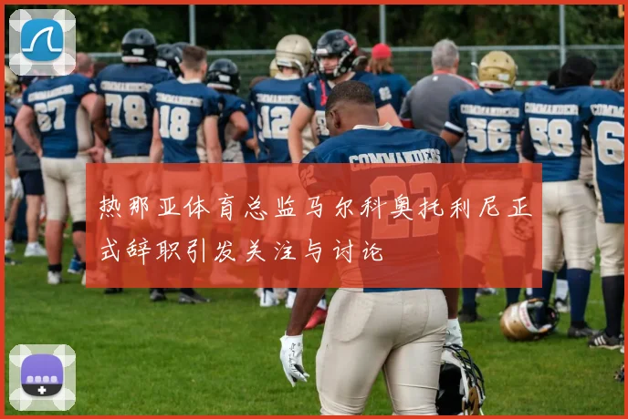 热那亚体育总监马尔科奥托利尼正式辞职引发关注与讨论